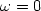 $\omega=0$